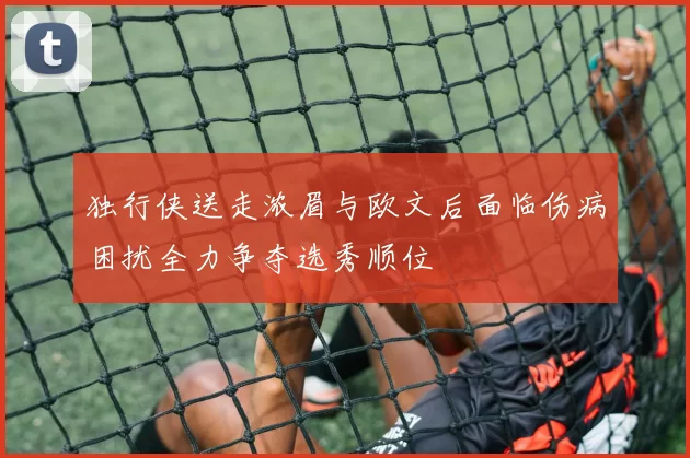 独行侠送走浓眉与欧文后面临伤病困扰全力争夺选秀顺位