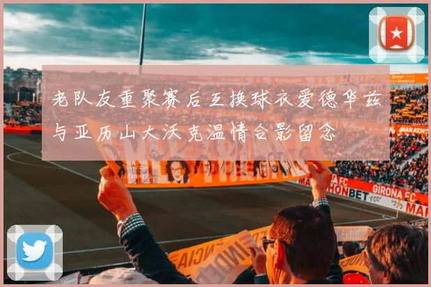 老队友重聚赛后互换球衣爱德华兹与亚历山大沃克温情合影留念