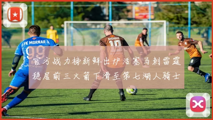 官方战力榜新鲜出炉活塞马刺雷霆稳居前三火箭下滑至第七湖人骑士表现不佳