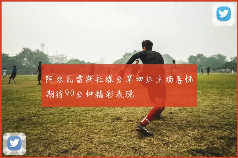 阿尔瓦雷斯社媒分享回归主场喜悦期待90分钟精彩表现