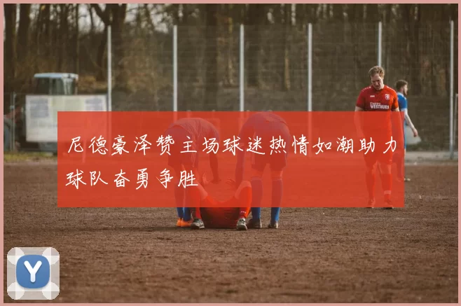 尼德豪泽赞主场球迷热情如潮助力球队奋勇争胜