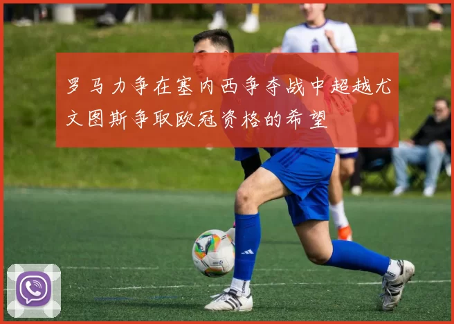罗马力争在塞内西争夺战中超越尤文图斯争取欧冠资格的希望