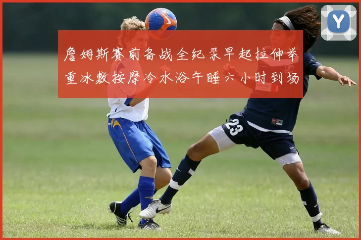 詹姆斯赛前备战全纪录早起拉伸举重冰敷按摩冷水浴午睡六小时到场准备