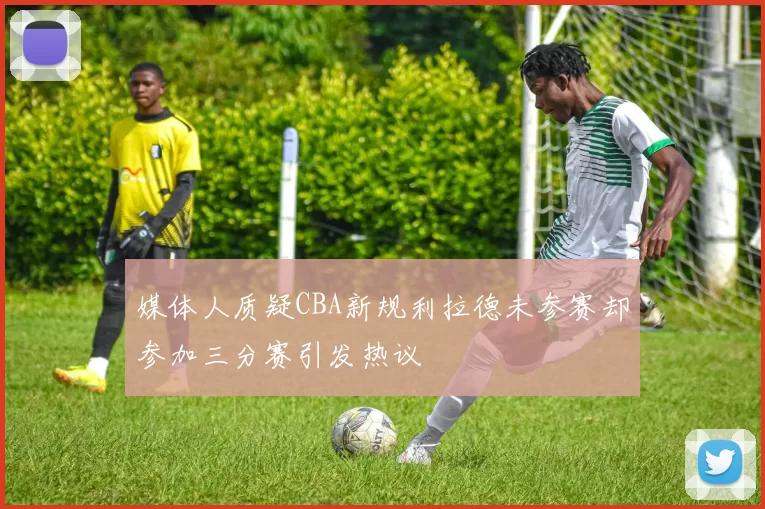 媒体人质疑CBA新规利拉德未参赛却参加三分赛引发热议