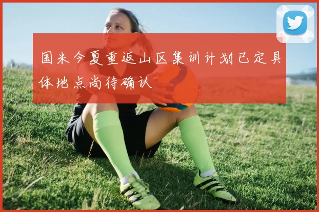国米今夏重返山区集训计划已定具体地点尚待确认