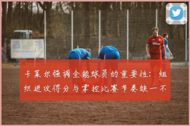 卡莱尔强调全能球员的重要性：组织进攻得分与掌控比赛节奏缺一不可