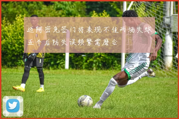 迈阿密免签门将表现不佳两场失球五个后防失误频繁需磨合