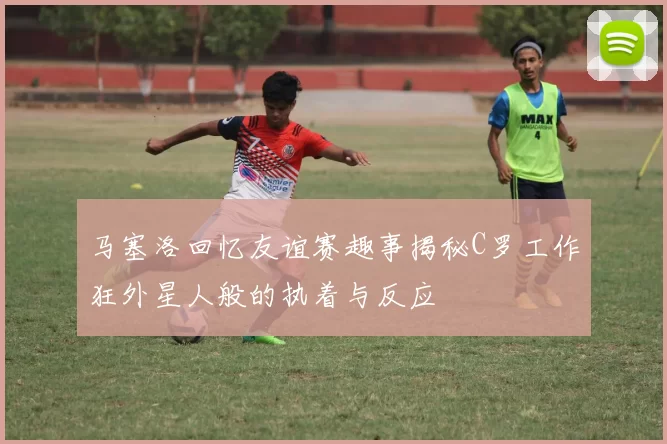马塞洛回忆友谊赛趣事揭秘C罗工作狂外星人般的执着与反应