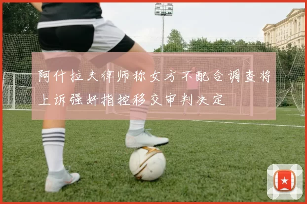 阿什拉夫律师称女方不配合调查将上诉强奸指控移交审判决定