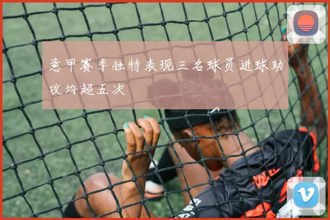 意甲赛季独特表现三名球员进球助攻均超五次