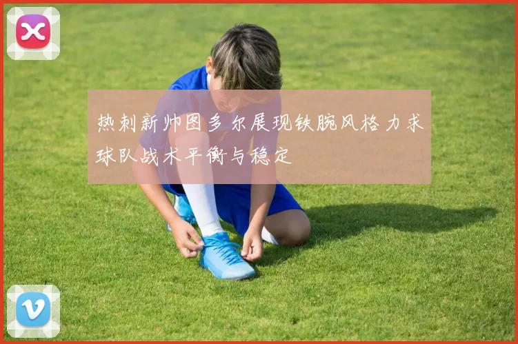 热刺新帅图多尔展现铁腕风格力求球队战术平衡与稳定