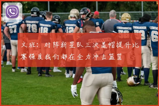 文班：对阵新星队三次盖帽提升比赛强度我们都在全力冲击篮筐